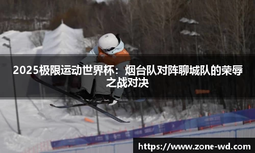 2025极限运动世界杯：烟台队对阵聊城队的荣辱之战对决